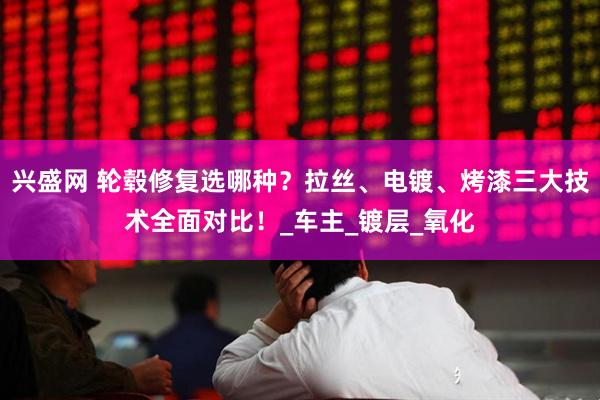 兴盛网 轮毂修复选哪种？拉丝、电镀、烤漆三大技术全面对比！_车主_镀层_氧化