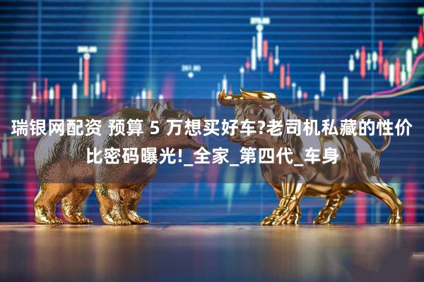 瑞银网配资 预算 5 万想买好车?老司机私藏的性价比密码曝光!_全家_第四代_车身