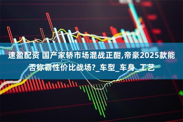速盈配资 国产家轿市场混战正酣,帝豪2025款能否称霸性价比战场?_车型_车身_工艺