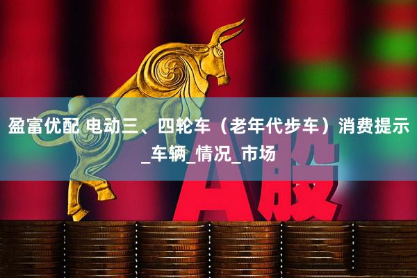 盈富优配 电动三、四轮车（老年代步车）消费提示_车辆_情况_市场