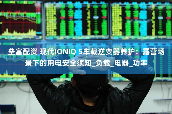 垒富配资 现代IONIQ 5车载逆变器养护：露营场景下的用电安全须知_负载_电器_功率