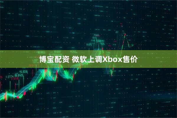 博宝配资 微软上调Xbox售价
