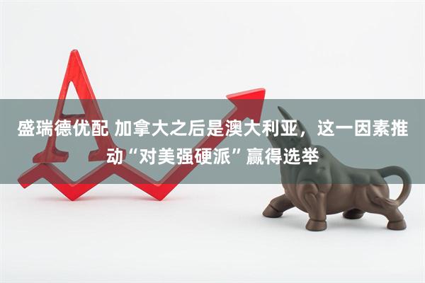 盛瑞德优配 加拿大之后是澳大利亚，这一因素推动“对美强硬派”赢得选举