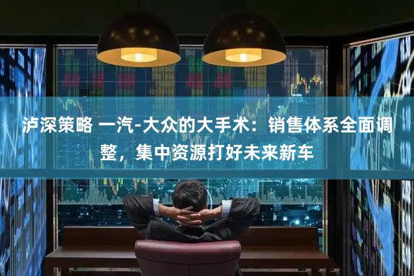 泸深策略 一汽-大众的大手术：销售体系全面调整，集中资源打好未来新车