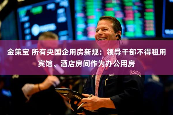 金策宝 所有央国企用房新规：领导干部不得租用宾馆、酒店房间作为办公用房