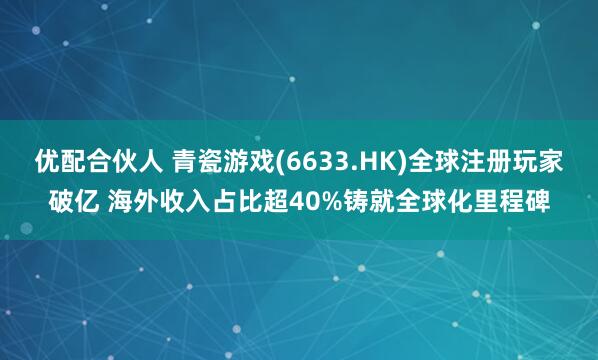 优配合伙人 青瓷游戏(6633.HK)全球注册玩家破亿 海外收入占比超40%铸就全球化里程碑