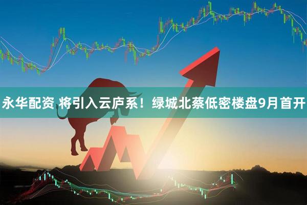 永华配资 将引入云庐系！绿城北蔡低密楼盘9月首开