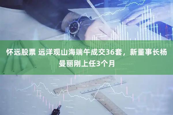 怀远股票 远洋观山海端午成交36套，新董事长杨曼丽刚上任3个月