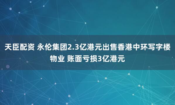 天臣配资 永伦集团2.3亿港元出售香港中环写字楼物业 账面亏损3亿港元