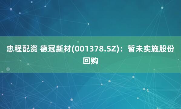 忠程配资 德冠新材(001378.SZ)：暂未实施股份回购