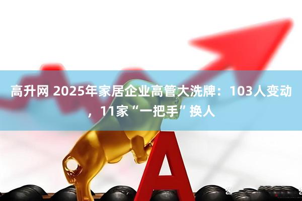 高升网 2025年家居企业高管大洗牌：103人变动，11家“一把手”换人