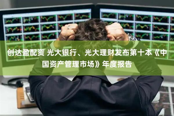 创达盈配资 光大银行、光大理财发布第十本《中国资产管理市场》年度报告