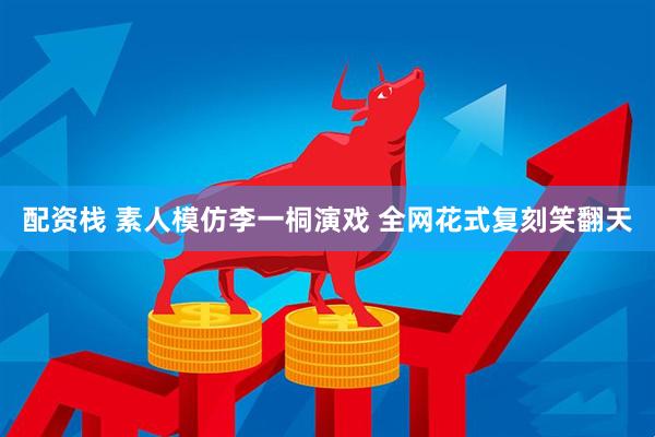 配资栈 素人模仿李一桐演戏 全网花式复刻笑翻天