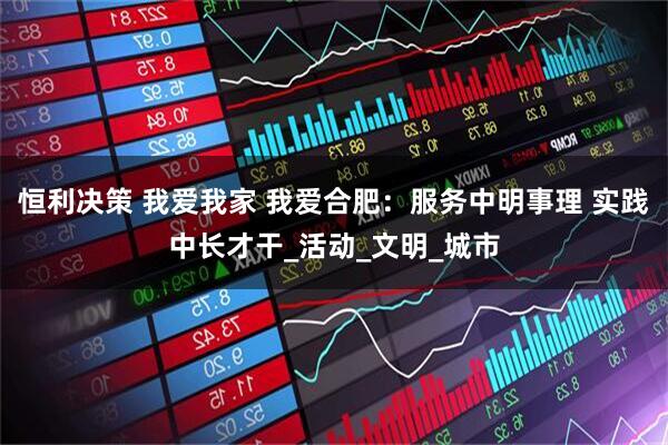 恒利决策 我爱我家 我爱合肥：服务中明事理 实践中长才干_活动_文明_城市