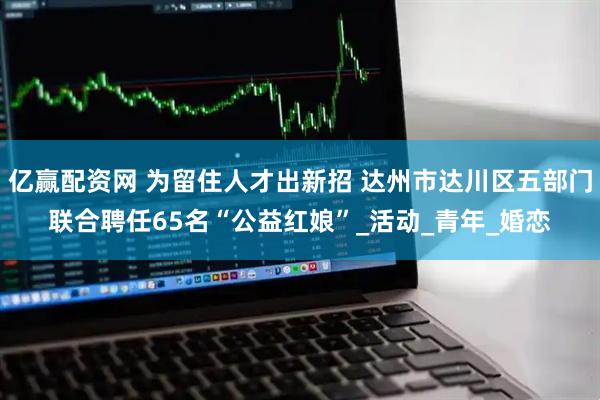 亿赢配资网 为留住人才出新招 达州市达川区五部门联合聘任65名“公益红娘”_活动_青年_婚恋