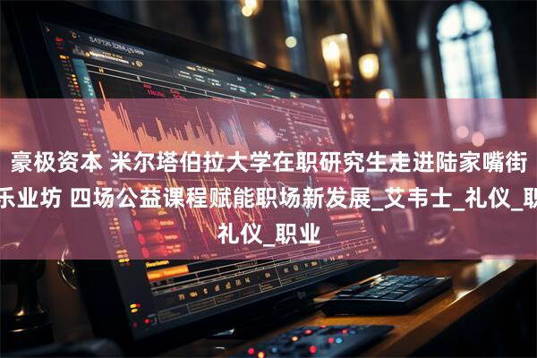 豪极资本 米尔塔伯拉大学在职研究生走进陆家嘴街道乐业坊 四场公益课程赋能职场新发展_艾韦士_礼仪_职业