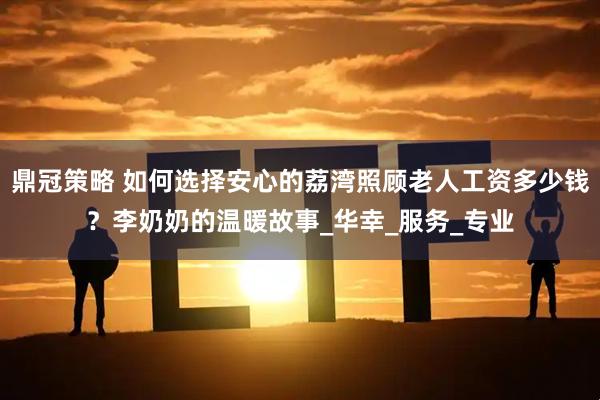 鼎冠策略 如何选择安心的荔湾照顾老人工资多少钱？李奶奶的温暖故事_华幸_服务_专业
