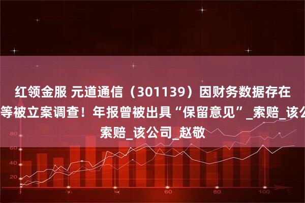 红领金服 元道通信（301139）因财务数据存在虚假记载等被立案调查！年报曾被出具“保留意见”_索赔_该公司_赵敬
