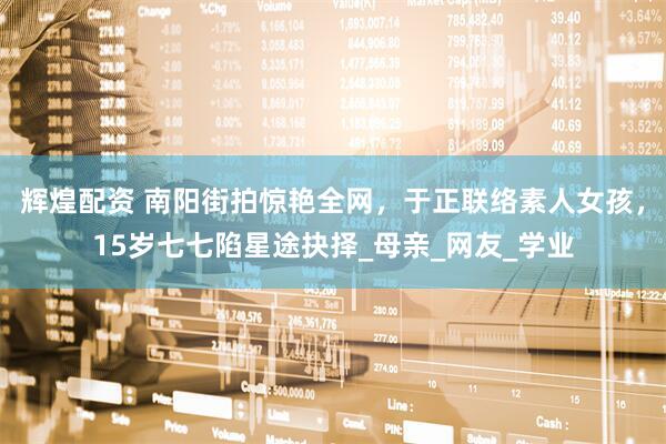 辉煌配资 南阳街拍惊艳全网，于正联络素人女孩，15岁七七陷星途抉择_母亲_网友_学业