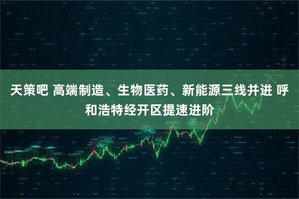 天策吧 高端制造、生物医药、新能源三线并进 呼和浩特经开区提速进阶