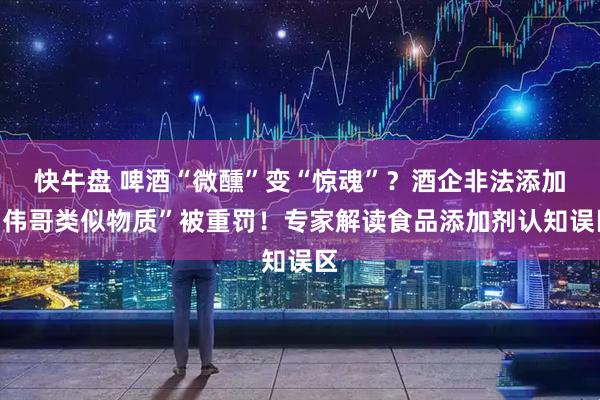 快牛盘 啤酒“微醺”变“惊魂”？酒企非法添加“伟哥类似物质”被重罚！专家解读食品添加剂认知误区