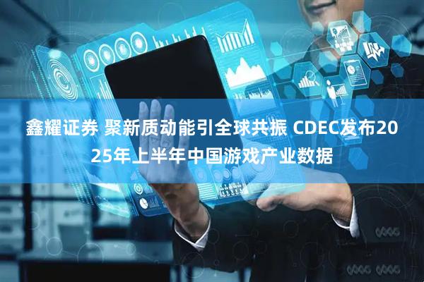鑫耀证券 聚新质动能引全球共振 CDEC发布2025年上半年中国游戏产业数据