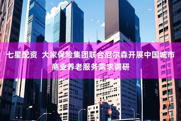 七星配资  大家保险集团联合尼尔森开展中国城市商业养老服务需求调研