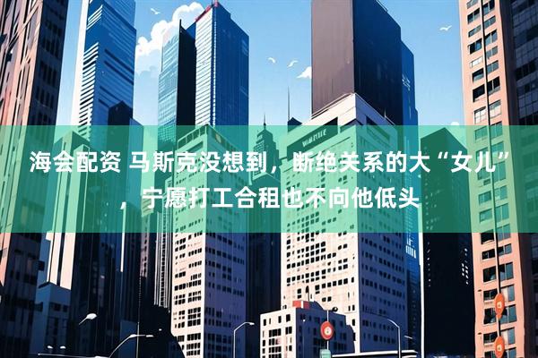 海会配资 马斯克没想到，断绝关系的大“女儿”，宁愿打工合租也不向他低头
