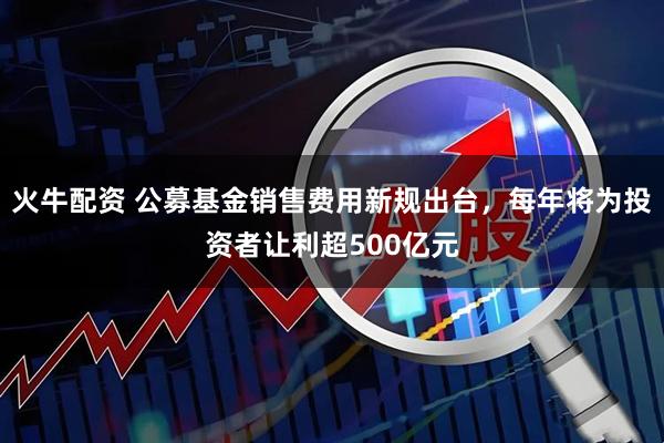 火牛配资 公募基金销售费用新规出台，每年将为投资者让利超500亿元
