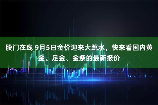 股门在线 9月5日金价迎来大跳水，快来看国内黄金、足金、金条的最新报价