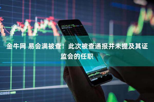 金牛网 易会满被查！此次被查通报并未提及其证监会的任职