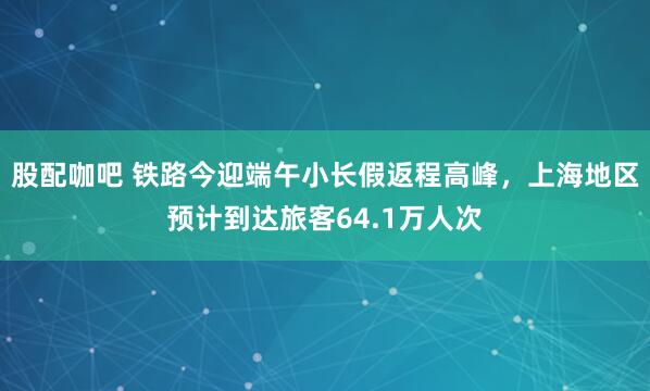 股配咖吧 铁路今迎端午小长假返程高峰，上海地区预计到达旅客64.1万人次