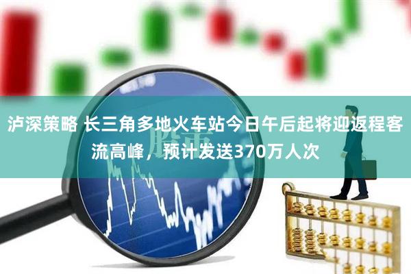 泸深策略 长三角多地火车站今日午后起将迎返程客流高峰，预计发送370万人次
