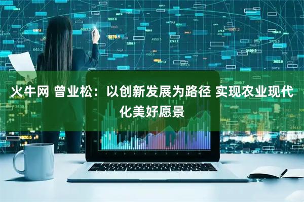 火牛网 曾业松：以创新发展为路径 实现农业现代化美好愿景