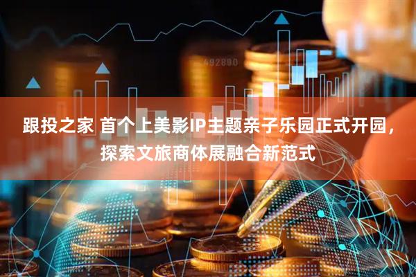 跟投之家 首个上美影IP主题亲子乐园正式开园，探索文旅商体展融合新范式