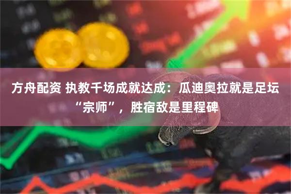 方舟配资 执教千场成就达成:瓜迪奥拉就是足坛“宗师”,胜宿敌是里程碑