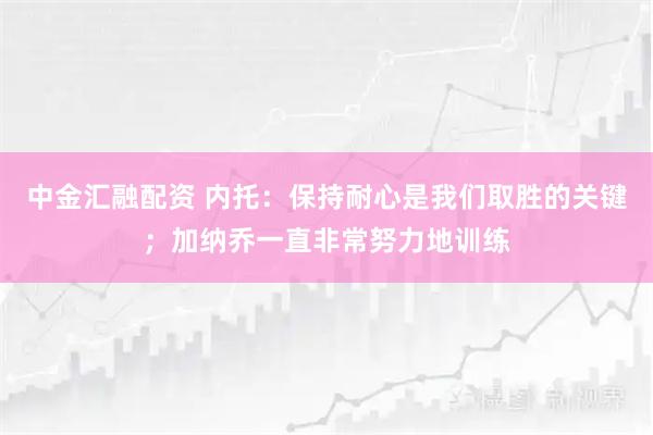中金汇融配资 内托：保持耐心是我们取胜的关键；加纳乔一直非常努力地训练