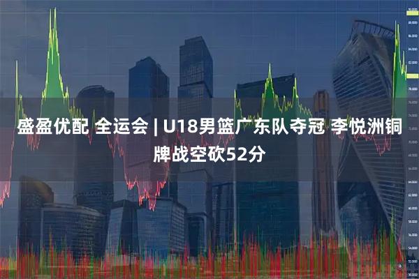 盛盈优配 全运会 | U18男篮广东队夺冠 李悦洲铜牌战空砍52分