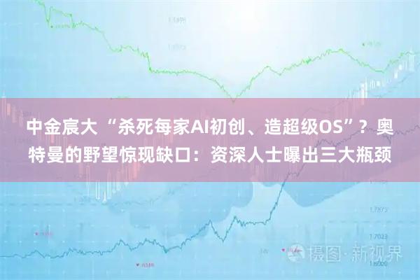 中金宸大 “杀死每家AI初创、造超级OS”？奥特曼的野望惊现缺口：资深人士曝出三大瓶颈
