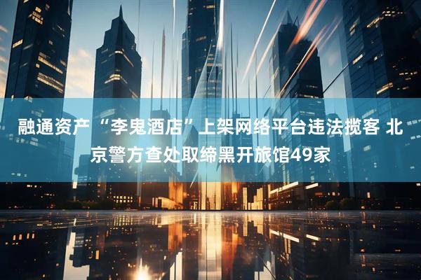 融通资产 “李鬼酒店”上架网络平台违法揽客 北京警方查处取缔黑开旅馆49家