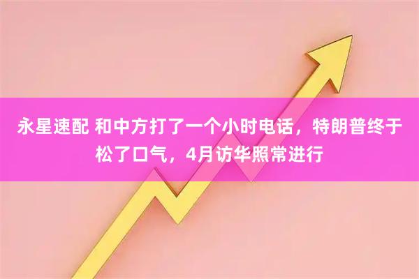 永星速配 和中方打了一个小时电话，特朗普终于松了口气，4月访华照常进行