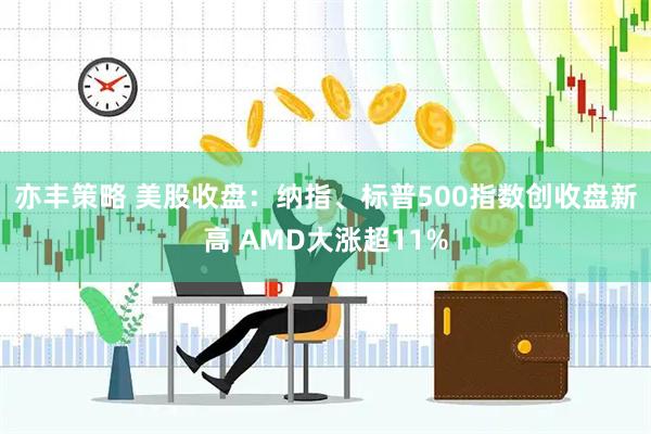 亦丰策略 美股收盘:纳指、标普500指数创收盘新高 AMD大涨超11%