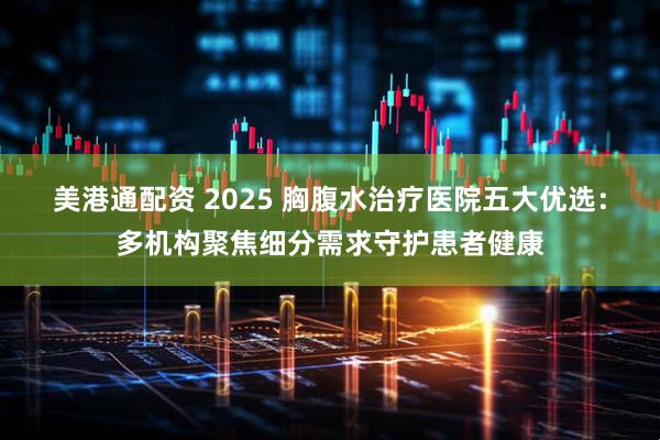 美港通配资 2025 胸腹水治疗医院五大优选：多机构聚焦细分需求守护患者健康
