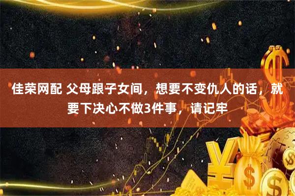 佳荣网配 父母跟子女间，想要不变仇人的话，就要下决心不做3件事，请记牢