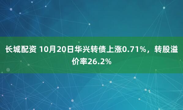 长城配资 10月20日华兴转债上涨0.71%，转股溢价率26.2%