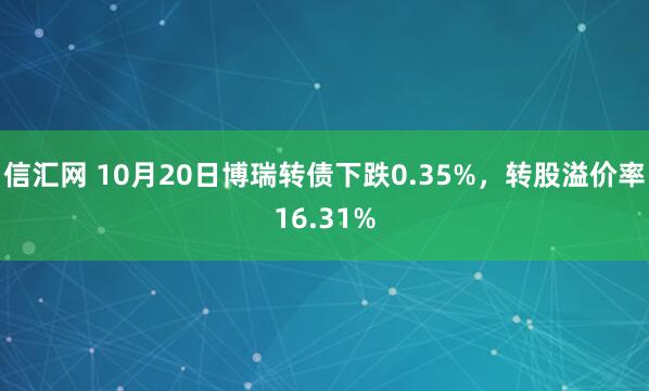 信汇网 10月20日博瑞转债下跌0.35%，转股溢价率16.31%