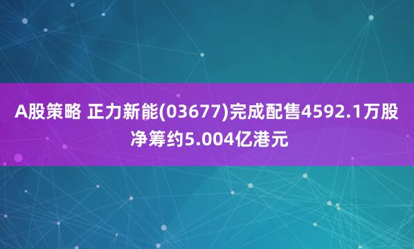 A股策略 正力新能(03677)完成配售4592.1万股 净筹约5.004亿港元