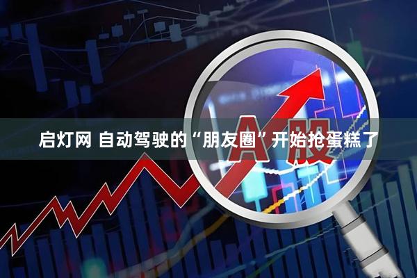 启灯网 自动驾驶的“朋友圈”开始抢蛋糕了
