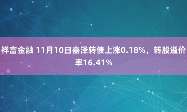 祥富金融 11月10日嘉泽转债上涨0.18%,转股溢价率16.41%