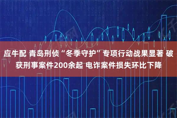 应牛配 青岛刑侦“冬季守护”专项行动战果显著 破获刑事案件200余起 电诈案件损失环比下降